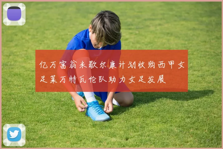 亿万富翁米歇尔康计划收购西甲女足莱万特瓦伦队助力女足发展