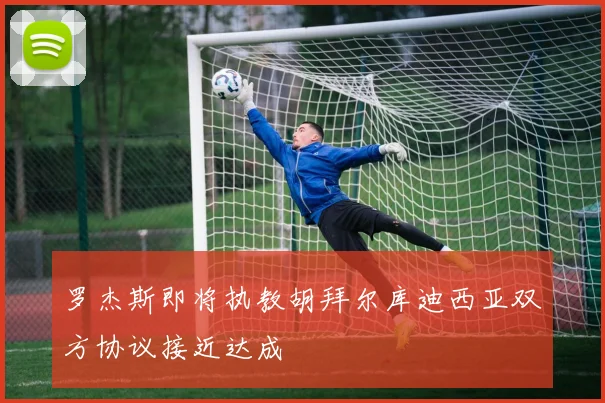 罗杰斯即将执教胡拜尔库迪西亚双方协议接近达成