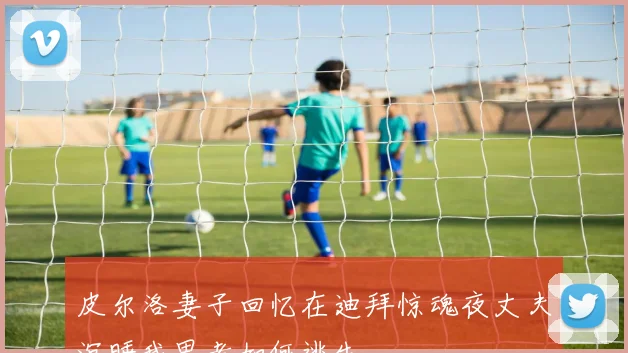 皮尔洛妻子回忆在迪拜惊魂夜丈夫沉睡我思考如何逃生