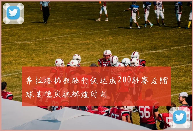 弗拉格执教独行侠达成200胜赛后赠球基德庆祝辉煌时刻