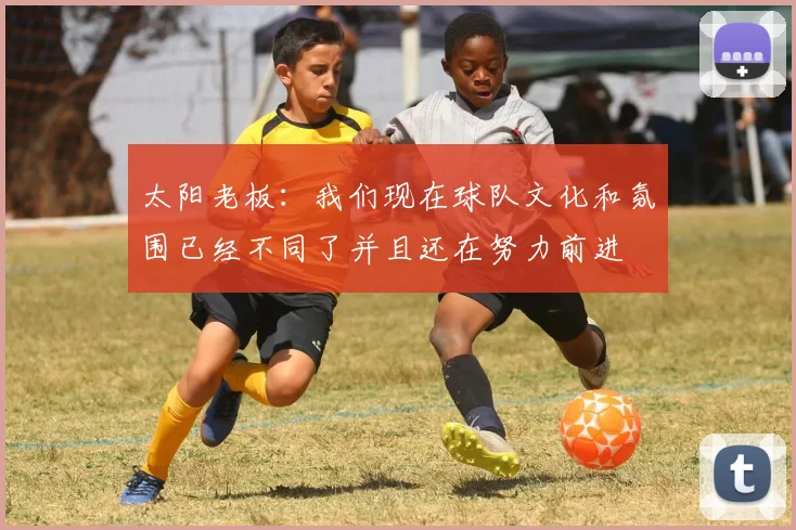 太阳老板：我们现在球队文化和氛围已经不同了并且还在努力前进