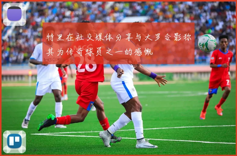 特里在社交媒体分享与大罗合影称其为传奇球员之一的感慨