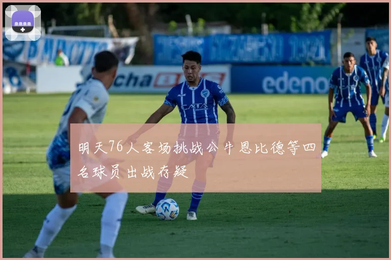 明天76人客场挑战公牛恩比德等四名球员出战存疑