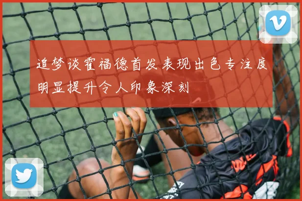 追梦谈霍福德首发表现出色专注度明显提升令人印象深刻