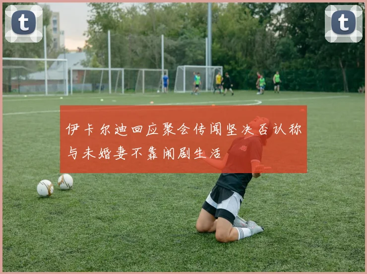 伊卡尔迪回应聚会传闻坚决否认称与未婚妻不靠闹剧生活