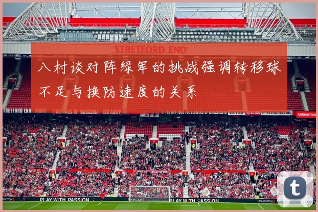 八村谈对阵绿军的挑战强调转移球不足与换防速度的关系