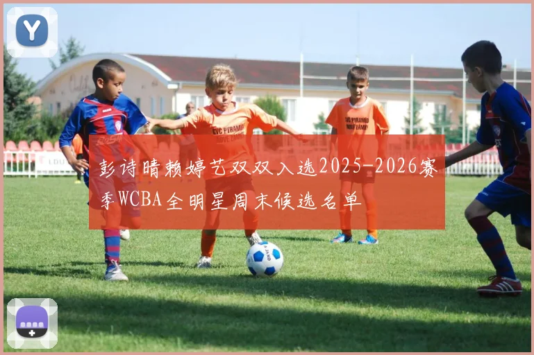 彭诗晴赖婷艺双双入选2025-2026赛季WCBA全明星周末候选名单