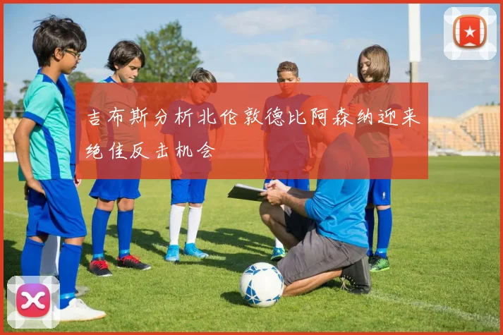 吉布斯分析北伦敦德比阿森纳迎来绝佳反击机会