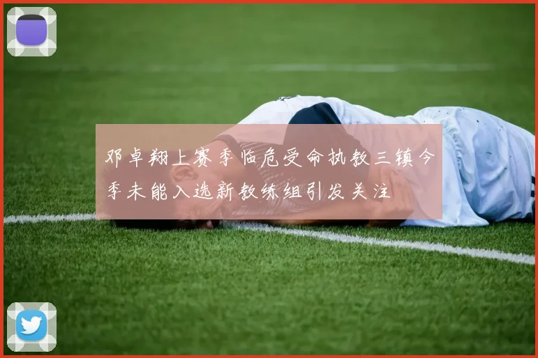 邓卓翔上赛季临危受命执教三镇今季未能入选新教练组引发关注