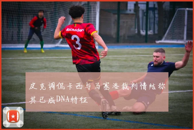 皮克调侃卡西与马塞洛裁判情结称其已成DNA特征