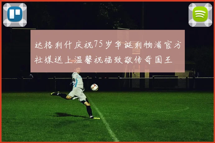 达格利什庆祝75岁华诞利物浦官方社媒送上温馨祝福致敬传奇国王