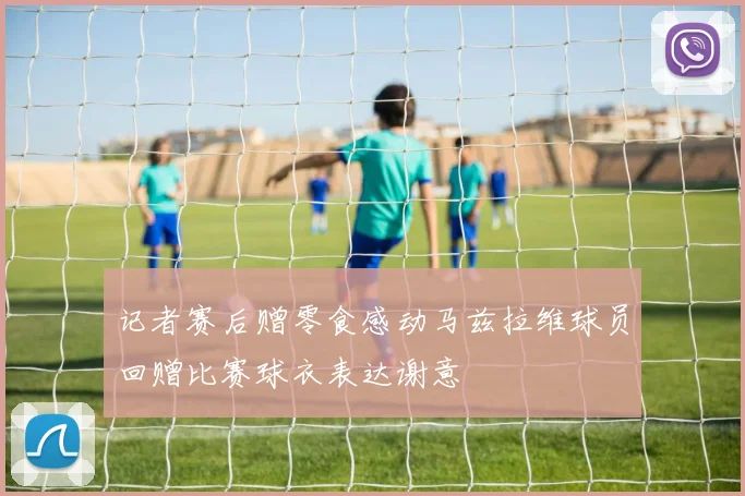记者赛后赠零食感动马兹拉维球员回赠比赛球衣表达谢意