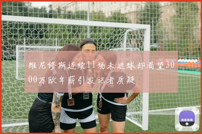 维尼修斯连续11场未进球却渴望3000万欧年薪引发记者质疑