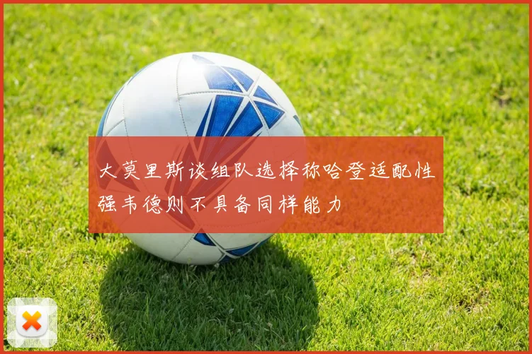 大莫里斯谈组队选择称哈登适配性强韦德则不具备同样能力