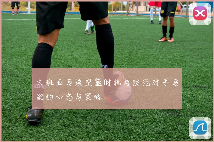 文班亚马谈空篮时机与防范对手恶犯的心态与策略