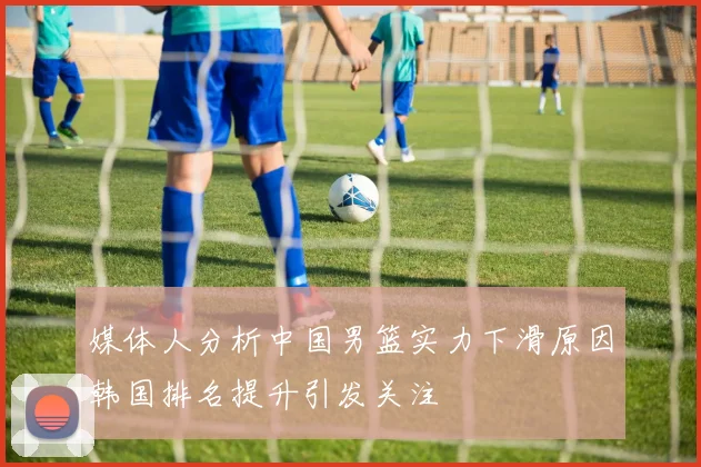 媒体人分析中国男篮实力下滑原因韩国排名提升引发关注