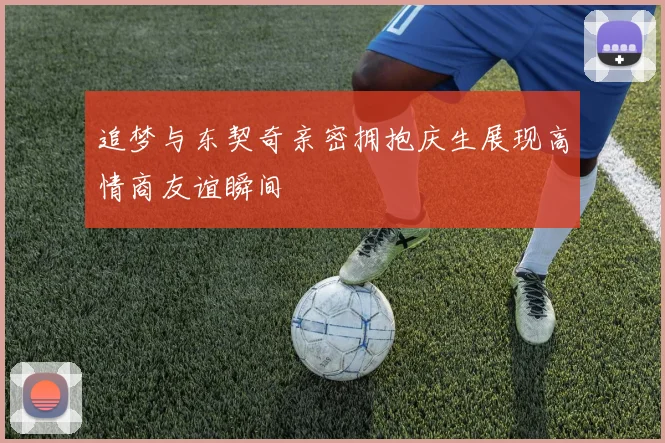 追梦与东契奇亲密拥抱庆生展现高情商友谊瞬间