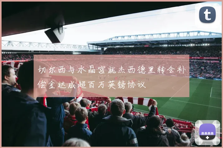 切尔西与水晶宫就杰西德里转会补偿金达成超百万英镑协议