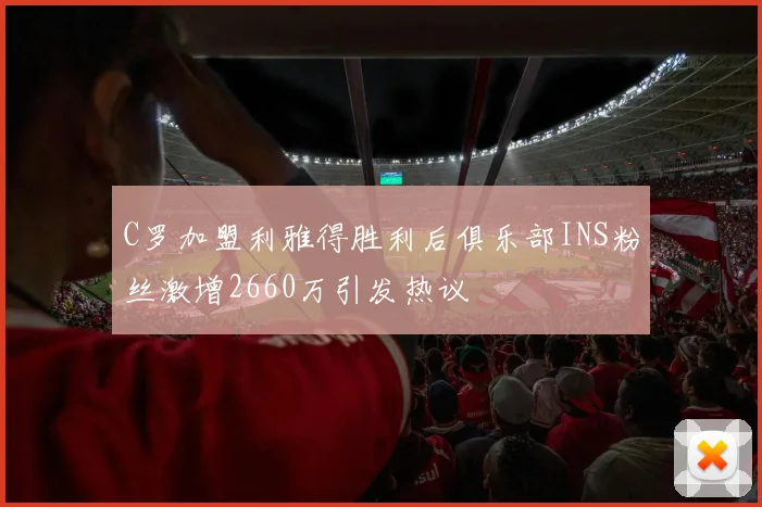 C罗加盟利雅得胜利后俱乐部INS粉丝激增2660万引发热议