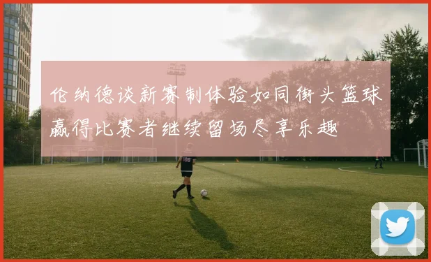 伦纳德谈新赛制体验如同街头篮球赢得比赛者继续留场尽享乐趣