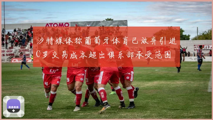 沙特媒体称葡萄牙体育已放弃引进C罗交易成本超出俱乐部承受范围
