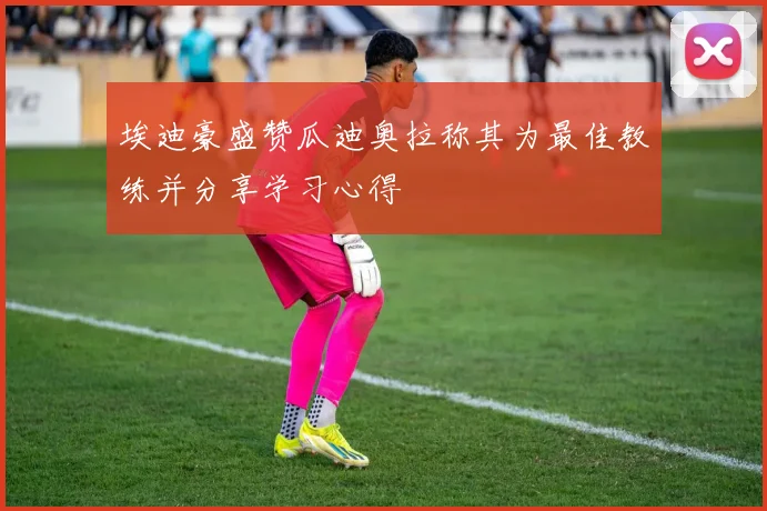 埃迪豪盛赞瓜迪奥拉称其为最佳教练并分享学习心得