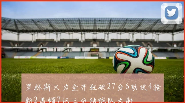罗林斯火力全开狂砍27分6助攻4抢断2盖帽7记三分助球队大胜