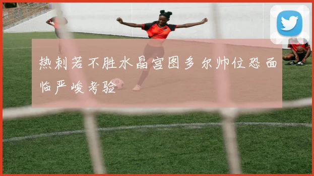 热刺若不胜水晶宫图多尔帅位恐面临严峻考验