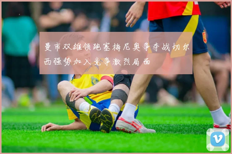 曼市双雄领跑塞梅尼奥争夺战切尔西强势加入竞争激烈局面