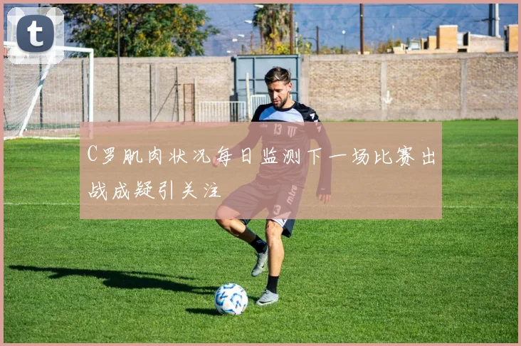 C罗肌肉状况每日监测下一场比赛出战成疑引关注