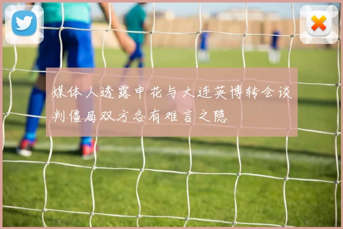 媒体人透露申花与大连英博转会谈判僵局双方各有难言之隐