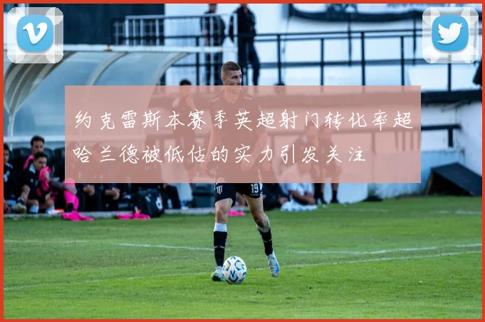 约克雷斯本赛季英超射门转化率超哈兰德被低估的实力引发关注